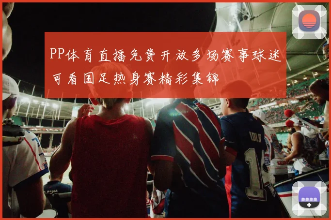 PP体育直播免费开放多场赛事球迷可看国足热身赛精彩集锦