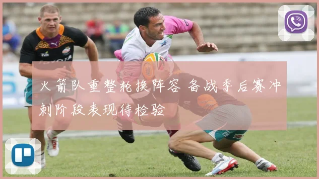 火箭队重整轮换阵容 备战季后赛冲刺阶段表现待检验