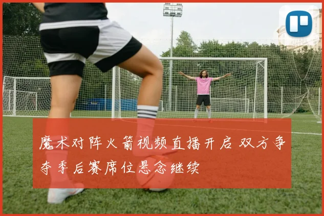 魔术对阵火箭视频直播开启 双方争夺季后赛席位悬念继续