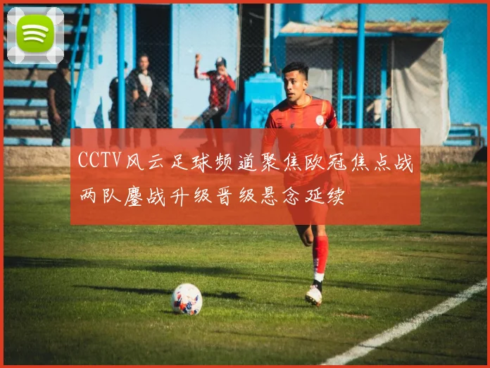 CCTV风云足球频道聚焦欧冠焦点战两队鏖战升级晋级悬念延续