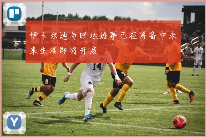 伊卡尔迪与旺达婚事已在筹备中未来生活即将开启