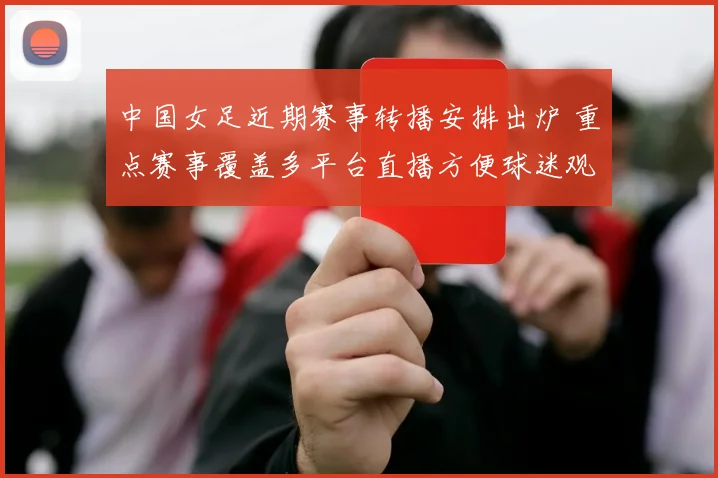 中国女足近期赛事转播安排出炉 重点赛事覆盖多平台直播方便球迷观看