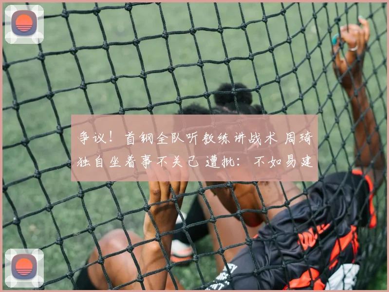 争议！首钢全队听教练讲战术 周琦独自坐着事不关己 遭批：不如易建联