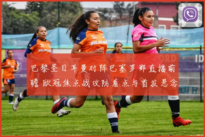 巴黎圣日耳曼对阵巴塞罗那直播前瞻 欧冠焦点战攻防看点与首发悬念