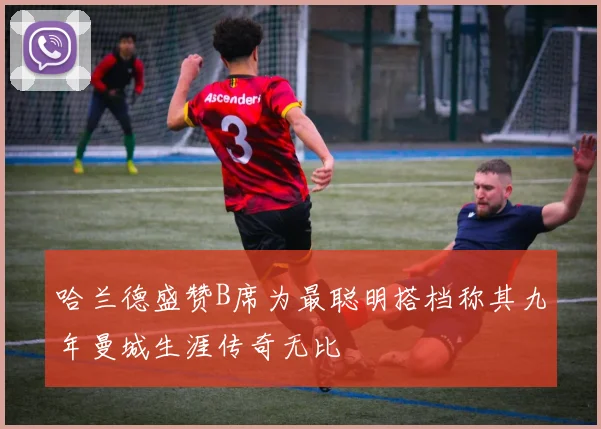 哈兰德盛赞B席为最聪明搭档称其九年曼城生涯传奇无比