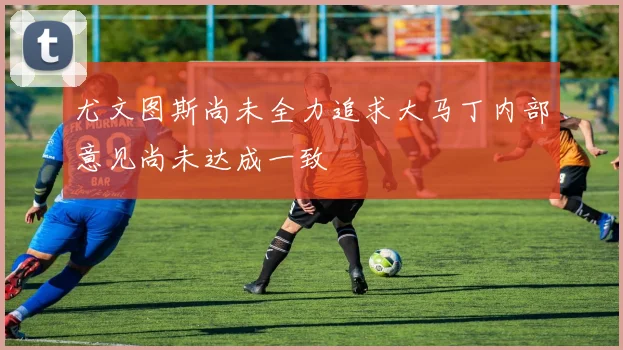 尤文图斯尚未全力追求大马丁内部意见尚未达成一致