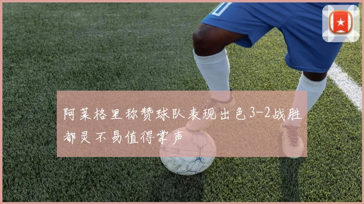 阿莱格里称赞球队表现出色3-2战胜都灵不易值得掌声