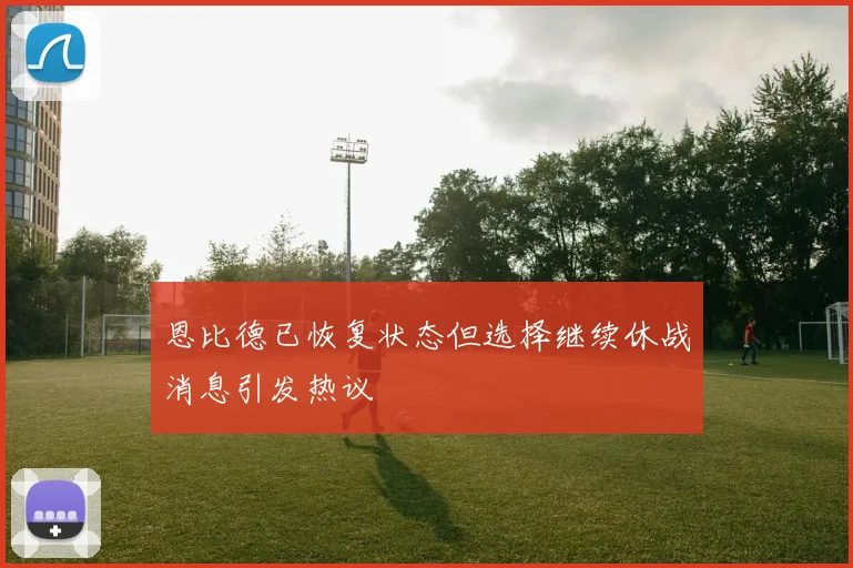 恩比德已恢复状态但选择继续休战消息引发热议