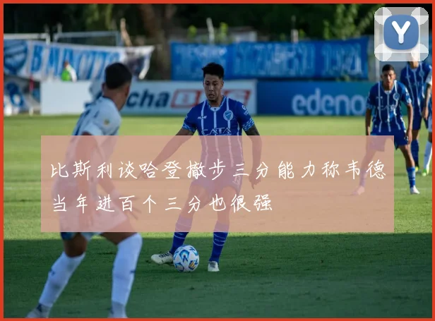 比斯利谈哈登撤步三分能力称韦德当年进百个三分也很强